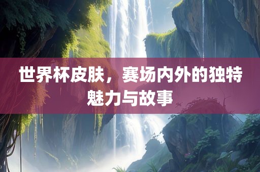 世界杯皮肤，赛场内外的独特魅力与故事金炬实业股份有限公司
