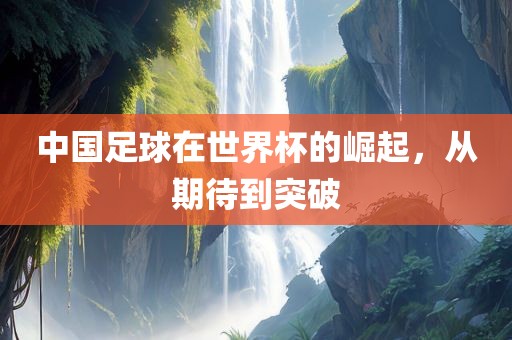 中国足球在世界杯的崛起，从期待到突破