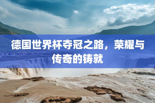 德国世界杯夺冠之路，荣耀与传奇的铸就