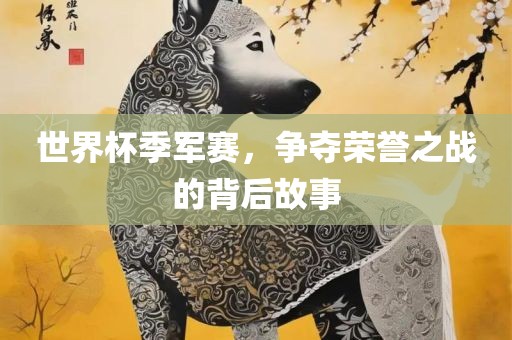 世界杯季军赛，争夺荣誉之战的背后故事金炬实业股份有限公司