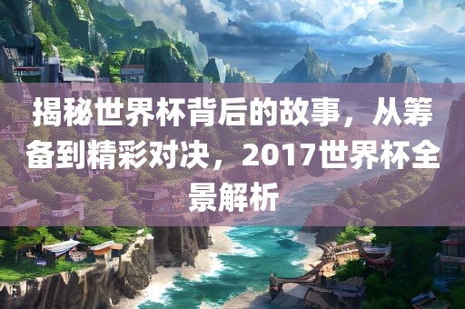 揭秘世界杯背后的故事，从筹备到精彩对决，2017世界杯全景解析