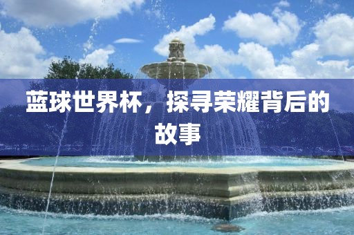 蓝球世界杯，探寻荣耀背后的故事金炬实业股份有限公司