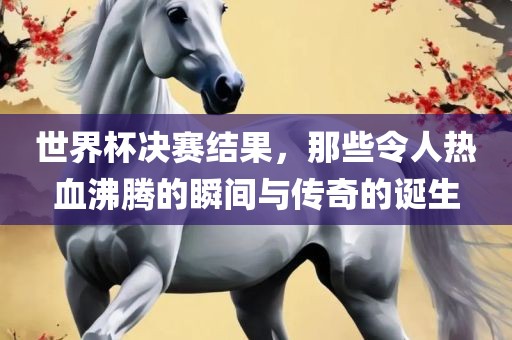 世界杯决赛结果，那些令人热血沸腾的瞬间与传奇的诞生