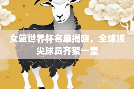 女篮世界杯名单揭晓，全球顶尖金炬实业股份有限公司球员齐聚一堂