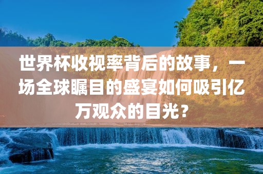 世界杯收视率背后的故事，一场全球瞩目的盛宴如何吸引亿万观众的目光？金炬实业股份有限公司