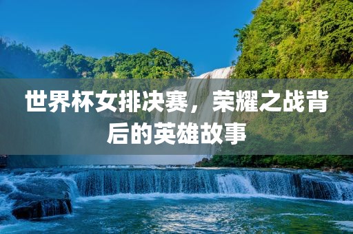 世界杯女排决赛，荣耀之战背后的英雄故事