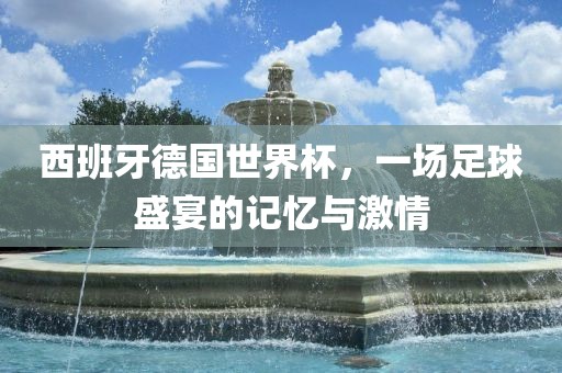 西班牙德国世界杯，一场足球盛宴的记忆与激情金炬实业股份有限公司