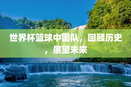 世界杯篮球中国队，回顾历史，展望未来