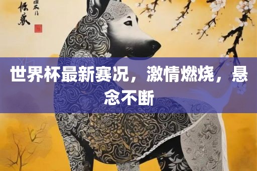 世界杯最新赛况，激情燃烧，悬念不断金炬实业股份有限公司