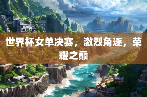 世界杯女单决赛，激烈角逐，荣耀之巅