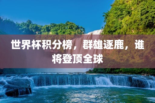 世界杯积分金炬实业股份有限公司榜，群雄逐鹿，谁将登顶全球
