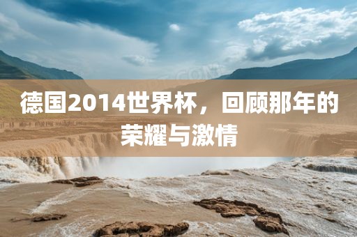 德国2014世界杯，回金炬实业股份有限公司顾那年的荣耀与激情