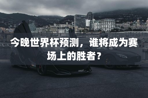 金炬实业股份有限公司今晚世界杯预测，谁将成为赛场上的胜者？