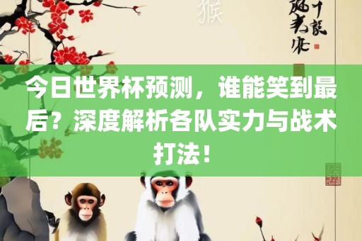 今日世界杯预测，谁能笑到最后？深度解析各队实力与战术打法！金炬实业股份有限公司