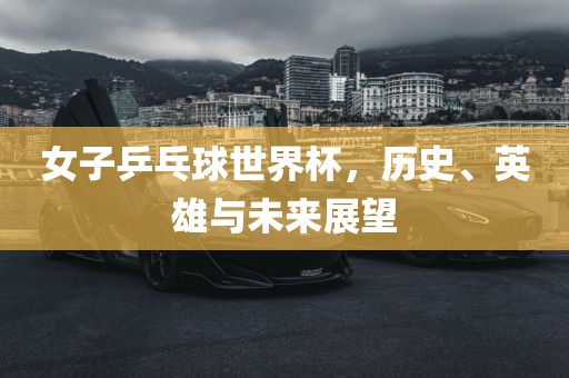 女子乒乓球世界杯，历史、英雄与未来展望