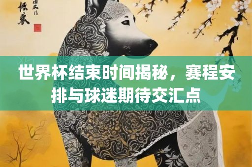 世界杯结束时间揭秘，赛程安排与球迷期待交汇点