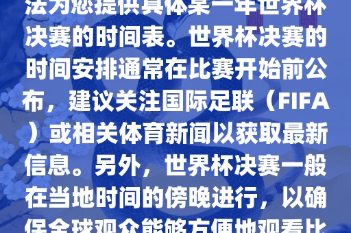 根据我所掌握的知识，暂时无法为您提供具体某一年世界杯决赛的时间表。世界杯决赛的时间安排通常在比赛开始前公布金炬实业股份有限公司，建议关注国际足联（FIFA）或相关体育新闻以获取最新信息。另外，世界杯决赛一般在当地时间的傍晚进行，以确保全球观众能够方便地观看比赛。