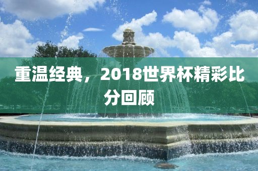 重温经典，2018世界杯精彩比分回顾金炬实业股份有限公司
