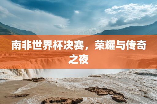 南非世界杯决赛，荣耀与传奇之夜