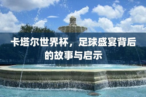 卡塔尔世界杯，足球盛宴背后的故事与启示金炬实业股份有限公司