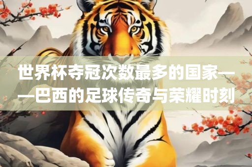 世界杯夺冠次数最多的国家——巴西的足球传奇与荣耀时刻