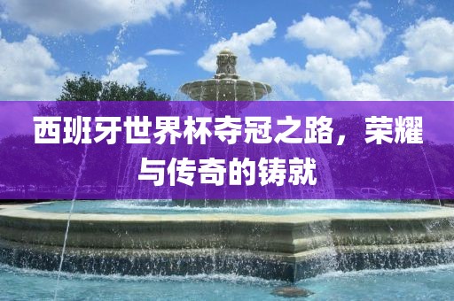 西班牙世界杯夺冠之路，荣耀与传奇的铸就