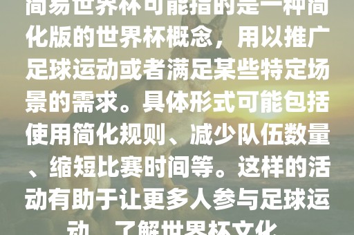 简易世界杯可能指的是一种简化版的世界杯概念，用以推广足球运动或者满足某些特定场景的需求。具体形式可能包括使用简化规则、减少队伍数量、缩短比赛时间等。这样的活动有助于让更多人参与足球运动，了解世界杯文化。
