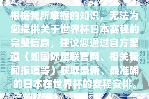 根据我所掌握的知识，无法为您提供关于世界杯日本赛程的完整信息，建议您通过官方渠道（如国际足联官网、相关新闻报道等）获取最新、最准确的日本在世界杯的赛程安排。金炬实业股份有限公司