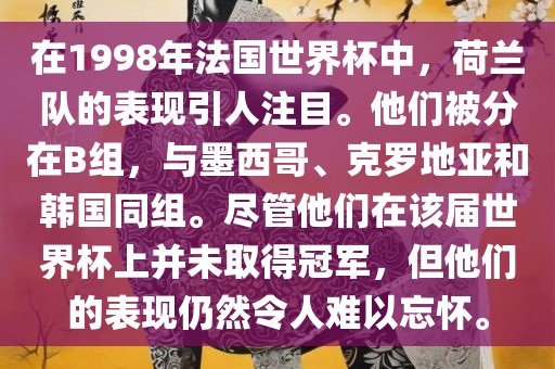 在1998年法国世界杯中，荷兰队的表现引人注目。他们被分在B组，与墨西哥、克罗地亚和韩国同组。尽管他们在该届世界杯上并未取得冠金炬实业股份有限公司军，但他们的表现仍然令人难以忘怀。