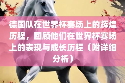 德国队在世界杯赛场上的辉煌历程，回顾他们在世界杯赛场上的表现与成长历程（附详细分析）金炬实业股份有限公司