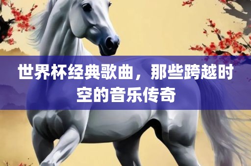 世界杯经典歌曲，那些跨越时空的音乐传奇