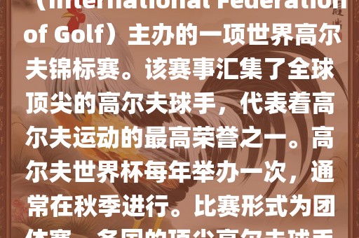 高尔夫世界杯（World Cup of Golf）是一项重要的国际高尔夫比赛，由国际高尔夫联合会（International Federation of Golf）主办的一项世界高尔夫锦标赛。该赛事汇集了全球顶尖的高尔夫球手，代表着高尔夫运动的最高荣誉之一。高尔夫世界杯每年举办一次，通常在秋季进行。比赛形式为团体赛，各国的顶尖高尔夫球手代表本国参赛，比赛地点会在全球各地的高尔夫球场之间轮换。