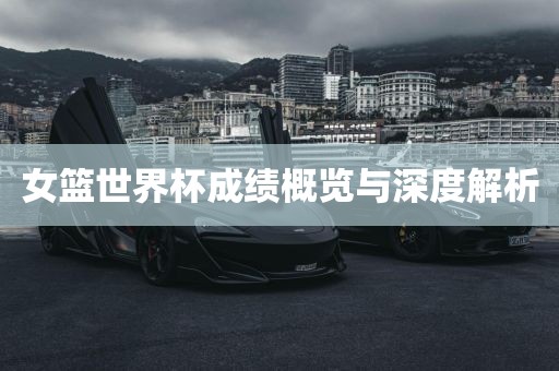 女篮世界杯成绩概览与深度解析金炬实业股份有限公司