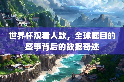 世界杯观看人数，全球瞩目的盛事背后的数据奇迹