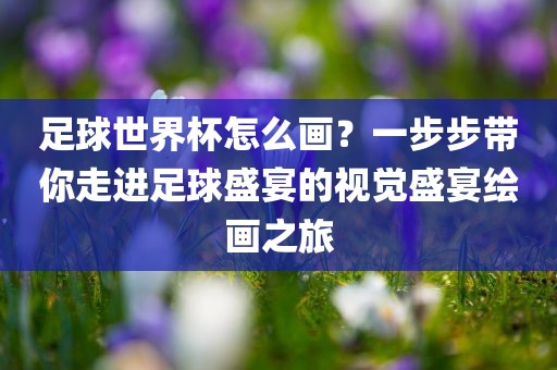 足球世界杯怎么画？一步步带你走进足球盛宴的视觉盛宴绘画之旅金炬实业股份有限公司