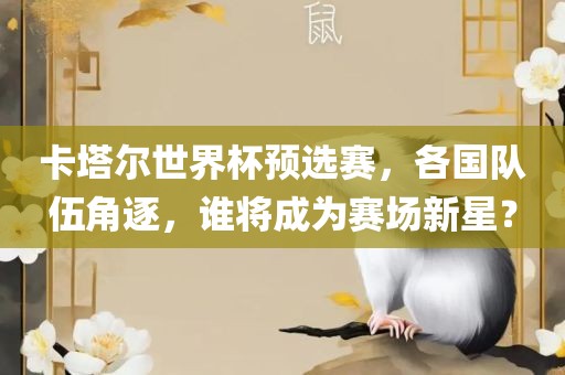 卡塔尔世界杯预选赛，各国队伍角逐，谁将成金炬实业股份有限公司为赛场新星？
