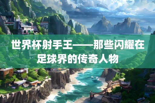 世界杯射手王——那些闪耀在足球界的传奇人物金炬实业股份有限公司