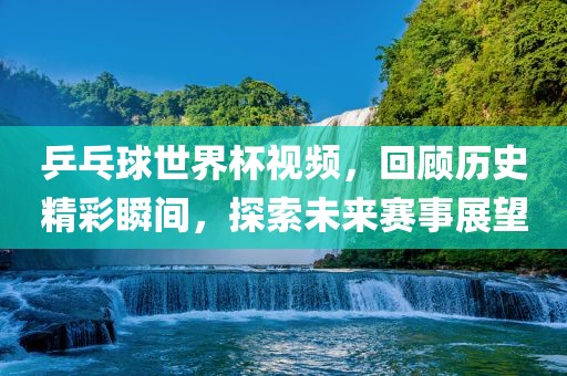 乒乓球世界杯视频，回顾历史精彩瞬间，探索未来赛事展望金炬实业股份有限公司