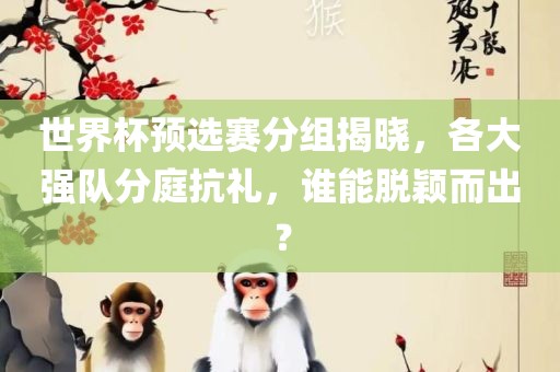 世界杯预选赛分组揭晓，各大强队分庭抗礼，谁能脱颖而出？金炬实业股份有限公司