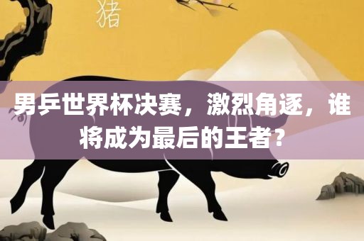 男乒世界杯决赛，激烈角逐，谁将成为最后的王者？金炬实业股份有限公司