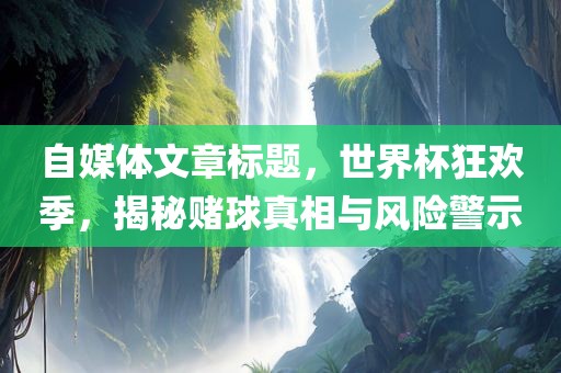 自媒体文章标题，世界杯狂欢季，揭秘赌球真相与风险警示金炬实业股份有限公司