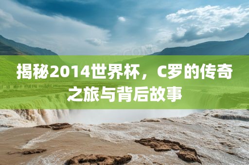 揭秘2014世界杯，C罗的金炬实业股份有限公司传奇之旅与背后故事