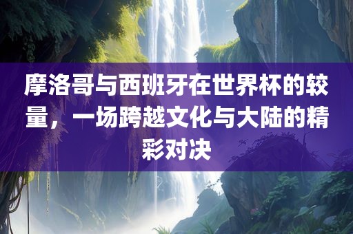 摩洛哥与西班牙在世界杯的较量，一场跨越文化与大陆的精彩对决金炬实业股份有限公司