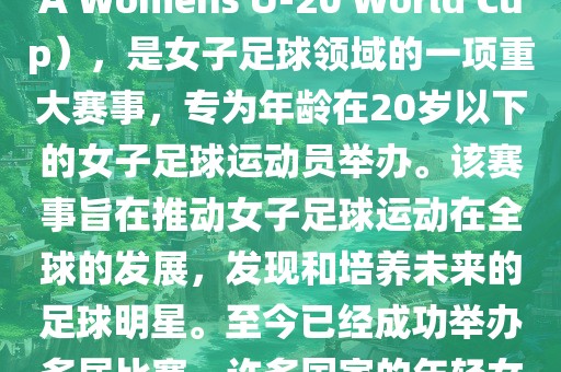 U-20女足世界杯，也被称为国际足联女子U-20世界杯（FIFA Womens U-20 World Cup），是女子足球领域的一项重大赛事，专为年龄在20岁以下的女子足球运动员举办。该赛事旨在推动女子足球运动在全球的发展，发现和培养未来的足球明星。至今已经成功举办多届比赛，许多国家的年轻女足运动员通过这一赛事获得了国际认可和赞誉。