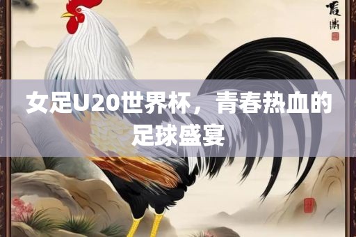 女足U20世界杯，青春热血的足球盛宴