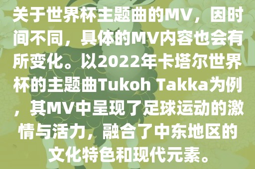 关于世界杯主题曲的MV，因时间不同，具体的MV内容也会有所变化。以2022年卡塔尔世界杯的主题曲Tukoh Takka为例，其MV中呈现了足球运动的激情与活力，融合了中东地区的文化特色和现代元素。