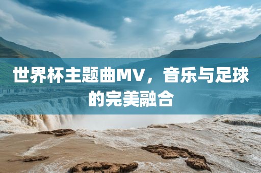 世界杯主题曲MV，音乐与足球的完美融合