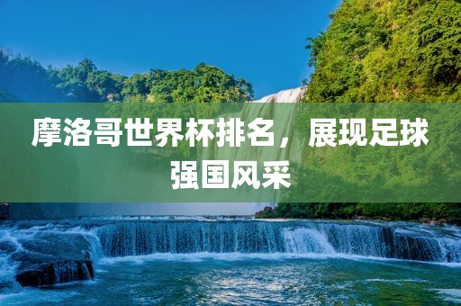 摩洛哥世界杯排名，展现足球强国风采金炬实业股份有限公司