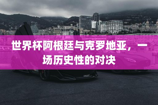 世界杯阿根廷与克罗地亚，一场历史性的对决金炬实业股份有限公司