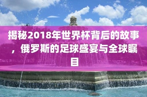 揭秘2018年世界杯背后的故事，俄罗斯的足球盛宴与全球瞩目